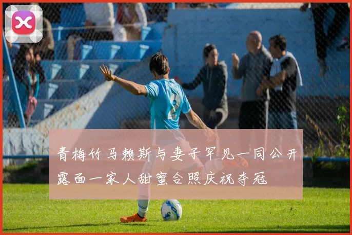 青梅竹马赖斯与妻子罕见一同公开露面一家人甜蜜合照庆祝夺冠