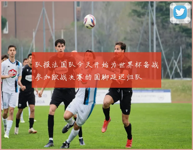 队报法国队今天开始为世界杯备战参加欧战决赛的国脚延迟归队